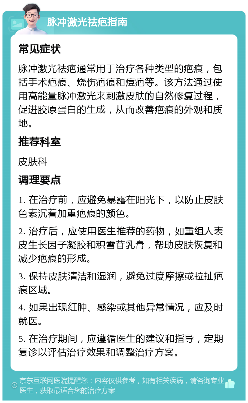 脉冲激光祛疤指南 常见症状 脉冲激光祛疤通常用于治疗各种类型的疤痕，包括手术疤痕、烧伤疤痕和痘疤等。该方法通过使用高能量脉冲激光来刺激皮肤的自然修复过程，促进胶原蛋白的生成，从而改善疤痕的外观和质地。 推荐科室 皮肤科 调理要点 1. 在治疗前，应避免暴露在阳光下，以防止皮肤色素沉着加重疤痕的颜色。 2. 治疗后，应使用医生推荐的药物，如重组人表皮生长因子凝胶和积雪苷乳膏，帮助皮肤恢复和减少疤痕的形成。 3. 保持皮肤清洁和湿润，避免过度摩擦或拉扯疤痕区域。 4. 如果出现红肿、感染或其他异常情况，应及时就医。 5. 在治疗期间，应遵循医生的建议和指导，定期复诊以评估治疗效果和调整治疗方案。