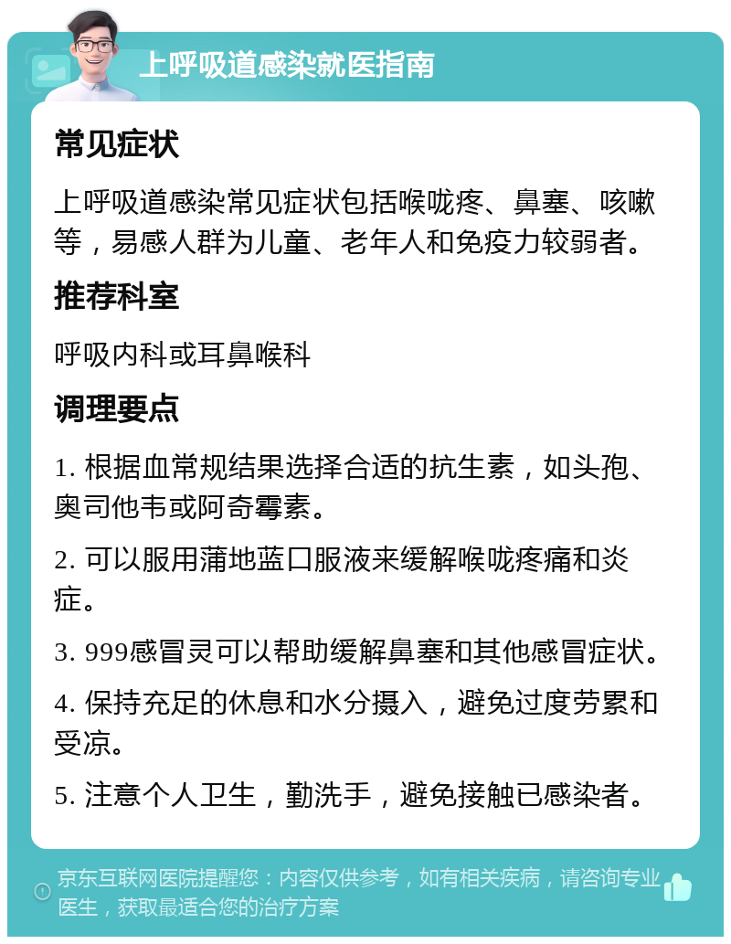 上呼吸道感染就医指南 常见症状 上呼吸道感染常见症状包括喉咙疼、鼻塞、咳嗽等，易感人群为儿童、老年人和免疫力较弱者。 推荐科室 呼吸内科或耳鼻喉科 调理要点 1. 根据血常规结果选择合适的抗生素，如头孢、奥司他韦或阿奇霉素。 2. 可以服用蒲地蓝口服液来缓解喉咙疼痛和炎症。 3. 999感冒灵可以帮助缓解鼻塞和其他感冒症状。 4. 保持充足的休息和水分摄入，避免过度劳累和受凉。 5. 注意个人卫生，勤洗手，避免接触已感染者。