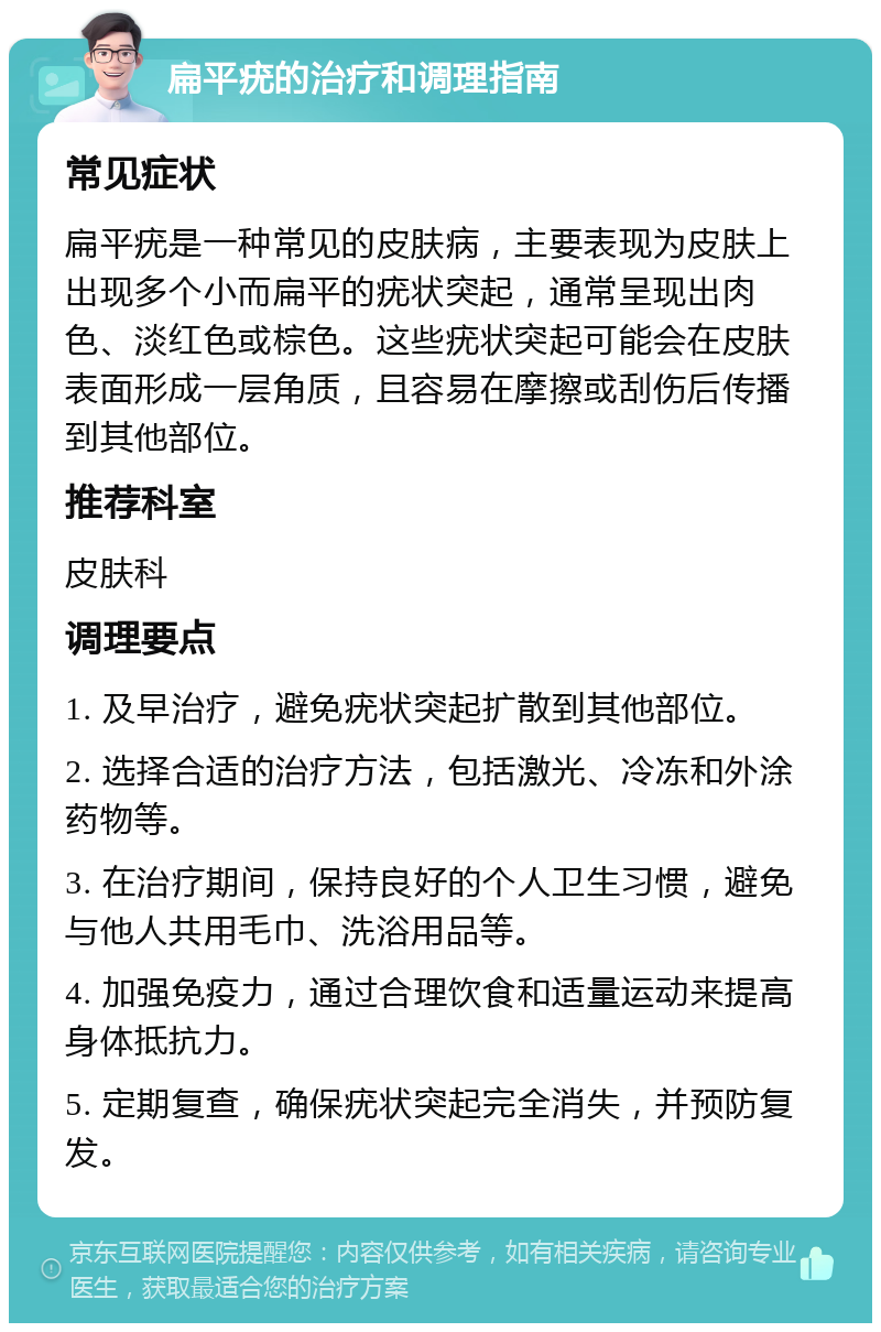 扁平疣的治疗和调理指南 常见症状 扁平疣是一种常见的皮肤病，主要表现为皮肤上出现多个小而扁平的疣状突起，通常呈现出肉色、淡红色或棕色。这些疣状突起可能会在皮肤表面形成一层角质，且容易在摩擦或刮伤后传播到其他部位。 推荐科室 皮肤科 调理要点 1. 及早治疗，避免疣状突起扩散到其他部位。 2. 选择合适的治疗方法，包括激光、冷冻和外涂药物等。 3. 在治疗期间，保持良好的个人卫生习惯，避免与他人共用毛巾、洗浴用品等。 4. 加强免疫力，通过合理饮食和适量运动来提高身体抵抗力。 5. 定期复查，确保疣状突起完全消失，并预防复发。