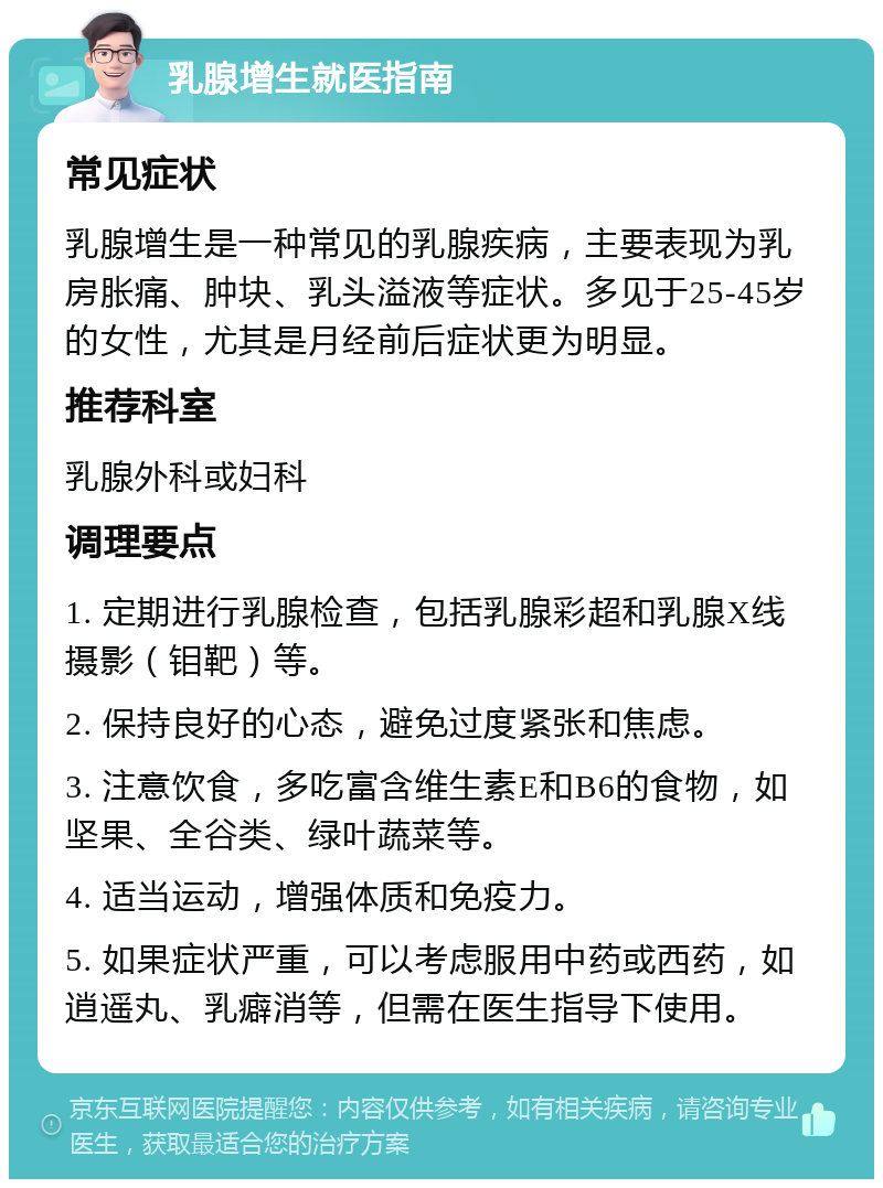 乳腺增生就医指南 常见症状 乳腺增生是一种常见的乳腺疾病，主要表现为乳房胀痛、肿块、乳头溢液等症状。多见于25-45岁的女性，尤其是月经前后症状更为明显。 推荐科室 乳腺外科或妇科 调理要点 1. 定期进行乳腺检查，包括乳腺彩超和乳腺X线摄影（钼靶）等。 2. 保持良好的心态，避免过度紧张和焦虑。 3. 注意饮食，多吃富含维生素E和B6的食物，如坚果、全谷类、绿叶蔬菜等。 4. 适当运动，增强体质和免疫力。 5. 如果症状严重，可以考虑服用中药或西药，如逍遥丸、乳癖消等，但需在医生指导下使用。