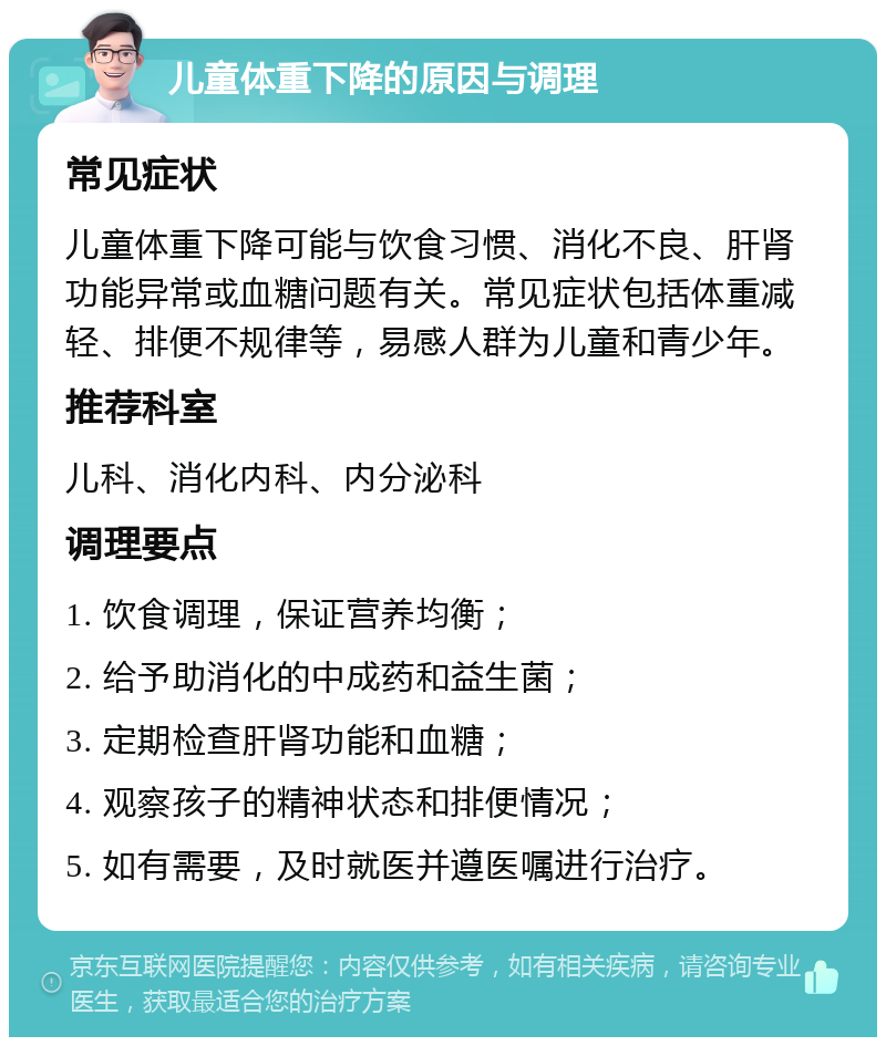 儿童体重下降的原因与调理 常见症状 儿童体重下降可能与饮食习惯、消化不良、肝肾功能异常或血糖问题有关。常见症状包括体重减轻、排便不规律等，易感人群为儿童和青少年。 推荐科室 儿科、消化内科、内分泌科 调理要点 1. 饮食调理，保证营养均衡； 2. 给予助消化的中成药和益生菌； 3. 定期检查肝肾功能和血糖； 4. 观察孩子的精神状态和排便情况； 5. 如有需要，及时就医并遵医嘱进行治疗。