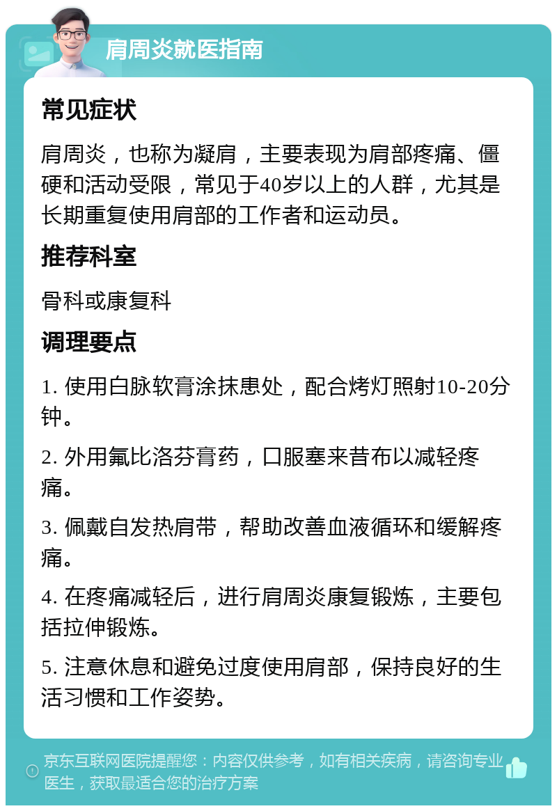 肩周炎就医指南 常见症状 肩周炎，也称为凝肩，主要表现为肩部疼痛、僵硬和活动受限，常见于40岁以上的人群，尤其是长期重复使用肩部的工作者和运动员。 推荐科室 骨科或康复科 调理要点 1. 使用白脉软膏涂抹患处，配合烤灯照射10-20分钟。 2. 外用氟比洛芬膏药，口服塞来昔布以减轻疼痛。 3. 佩戴自发热肩带，帮助改善血液循环和缓解疼痛。 4. 在疼痛减轻后，进行肩周炎康复锻炼，主要包括拉伸锻炼。 5. 注意休息和避免过度使用肩部，保持良好的生活习惯和工作姿势。