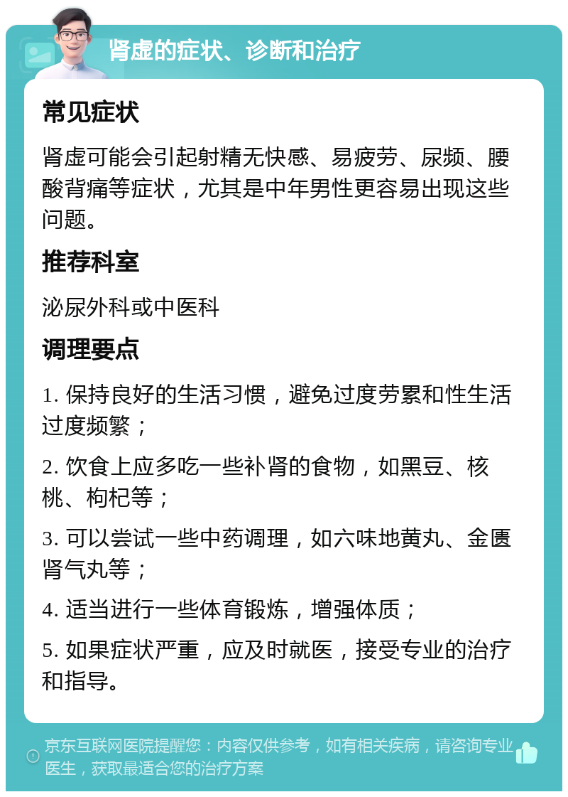 肾虚的症状、诊断和治疗 常见症状 肾虚可能会引起射精无快感、易疲劳、尿频、腰酸背痛等症状，尤其是中年男性更容易出现这些问题。 推荐科室 泌尿外科或中医科 调理要点 1. 保持良好的生活习惯，避免过度劳累和性生活过度频繁； 2. 饮食上应多吃一些补肾的食物，如黑豆、核桃、枸杞等； 3. 可以尝试一些中药调理，如六味地黄丸、金匮肾气丸等； 4. 适当进行一些体育锻炼，增强体质； 5. 如果症状严重，应及时就医，接受专业的治疗和指导。