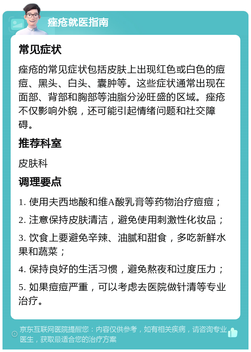 痤疮就医指南 常见症状 痤疮的常见症状包括皮肤上出现红色或白色的痘痘、黑头、白头、囊肿等。这些症状通常出现在面部、背部和胸部等油脂分泌旺盛的区域。痤疮不仅影响外貌，还可能引起情绪问题和社交障碍。 推荐科室 皮肤科 调理要点 1. 使用夫西地酸和维A酸乳膏等药物治疗痘痘； 2. 注意保持皮肤清洁，避免使用刺激性化妆品； 3. 饮食上要避免辛辣、油腻和甜食，多吃新鲜水果和蔬菜； 4. 保持良好的生活习惯，避免熬夜和过度压力； 5. 如果痘痘严重，可以考虑去医院做针清等专业治疗。