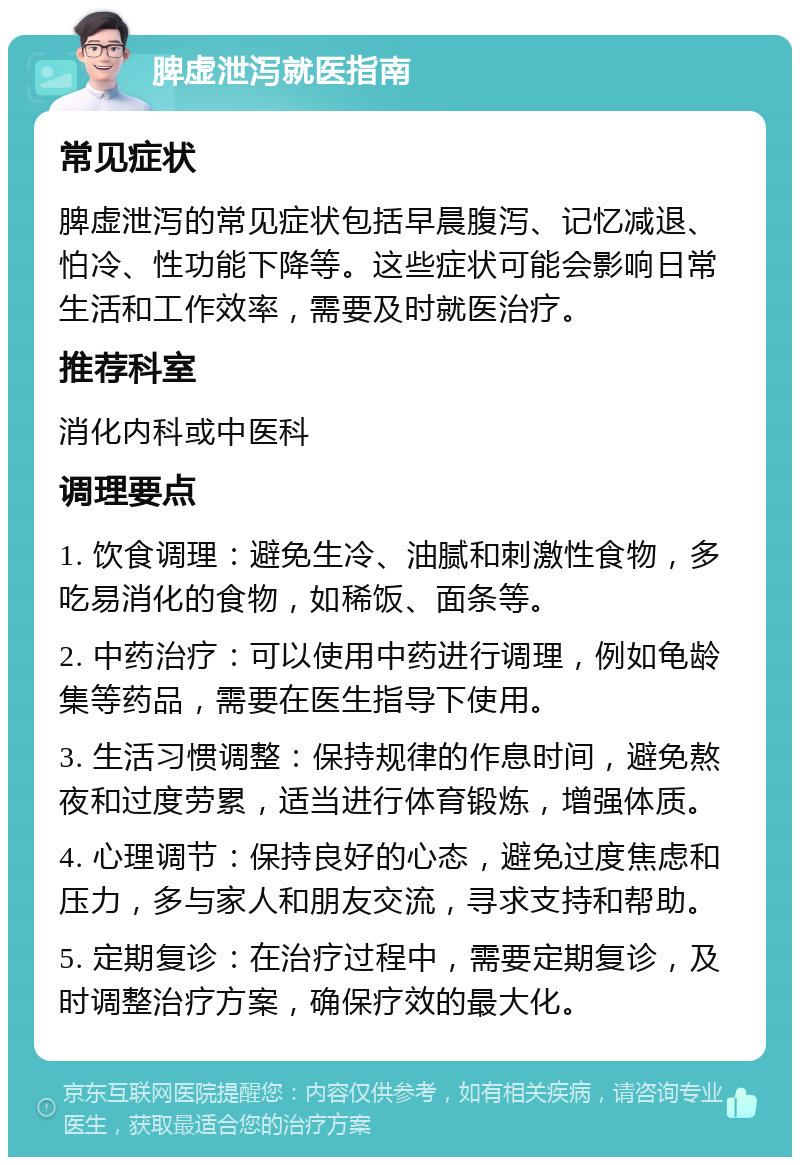 脾虚泄泻就医指南 常见症状 脾虚泄泻的常见症状包括早晨腹泻、记忆减退、怕冷、性功能下降等。这些症状可能会影响日常生活和工作效率，需要及时就医治疗。 推荐科室 消化内科或中医科 调理要点 1. 饮食调理：避免生冷、油腻和刺激性食物，多吃易消化的食物，如稀饭、面条等。 2. 中药治疗：可以使用中药进行调理，例如龟龄集等药品，需要在医生指导下使用。 3. 生活习惯调整：保持规律的作息时间，避免熬夜和过度劳累，适当进行体育锻炼，增强体质。 4. 心理调节：保持良好的心态，避免过度焦虑和压力，多与家人和朋友交流，寻求支持和帮助。 5. 定期复诊：在治疗过程中，需要定期复诊，及时调整治疗方案，确保疗效的最大化。