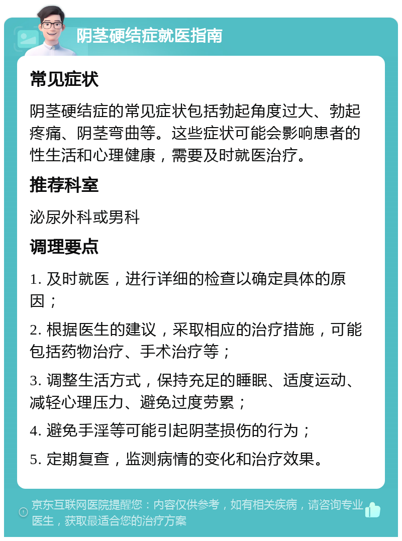 阴茎硬结症就医指南 常见症状 阴茎硬结症的常见症状包括勃起角度过大、勃起疼痛、阴茎弯曲等。这些症状可能会影响患者的性生活和心理健康，需要及时就医治疗。 推荐科室 泌尿外科或男科 调理要点 1. 及时就医，进行详细的检查以确定具体的原因； 2. 根据医生的建议，采取相应的治疗措施，可能包括药物治疗、手术治疗等； 3. 调整生活方式，保持充足的睡眠、适度运动、减轻心理压力、避免过度劳累； 4. 避免手淫等可能引起阴茎损伤的行为； 5. 定期复查，监测病情的变化和治疗效果。