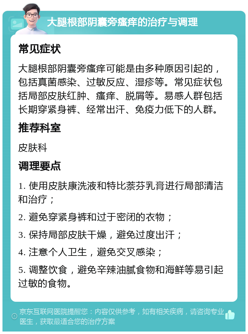 大腿根部阴囊旁瘙痒的治疗与调理 常见症状 大腿根部阴囊旁瘙痒可能是由多种原因引起的，包括真菌感染、过敏反应、湿疹等。常见症状包括局部皮肤红肿、瘙痒、脱屑等。易感人群包括长期穿紧身裤、经常出汗、免疫力低下的人群。 推荐科室 皮肤科 调理要点 1. 使用皮肤康洗液和特比萘芬乳膏进行局部清洁和治疗； 2. 避免穿紧身裤和过于密闭的衣物； 3. 保持局部皮肤干燥，避免过度出汗； 4. 注意个人卫生，避免交叉感染； 5. 调整饮食，避免辛辣油腻食物和海鲜等易引起过敏的食物。