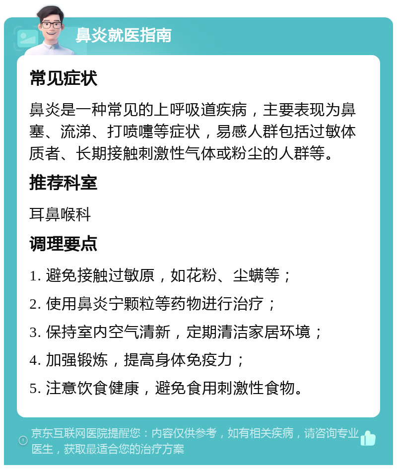 鼻炎就医指南 常见症状 鼻炎是一种常见的上呼吸道疾病，主要表现为鼻塞、流涕、打喷嚏等症状，易感人群包括过敏体质者、长期接触刺激性气体或粉尘的人群等。 推荐科室 耳鼻喉科 调理要点 1. 避免接触过敏原，如花粉、尘螨等； 2. 使用鼻炎宁颗粒等药物进行治疗； 3. 保持室内空气清新，定期清洁家居环境； 4. 加强锻炼，提高身体免疫力； 5. 注意饮食健康，避免食用刺激性食物。