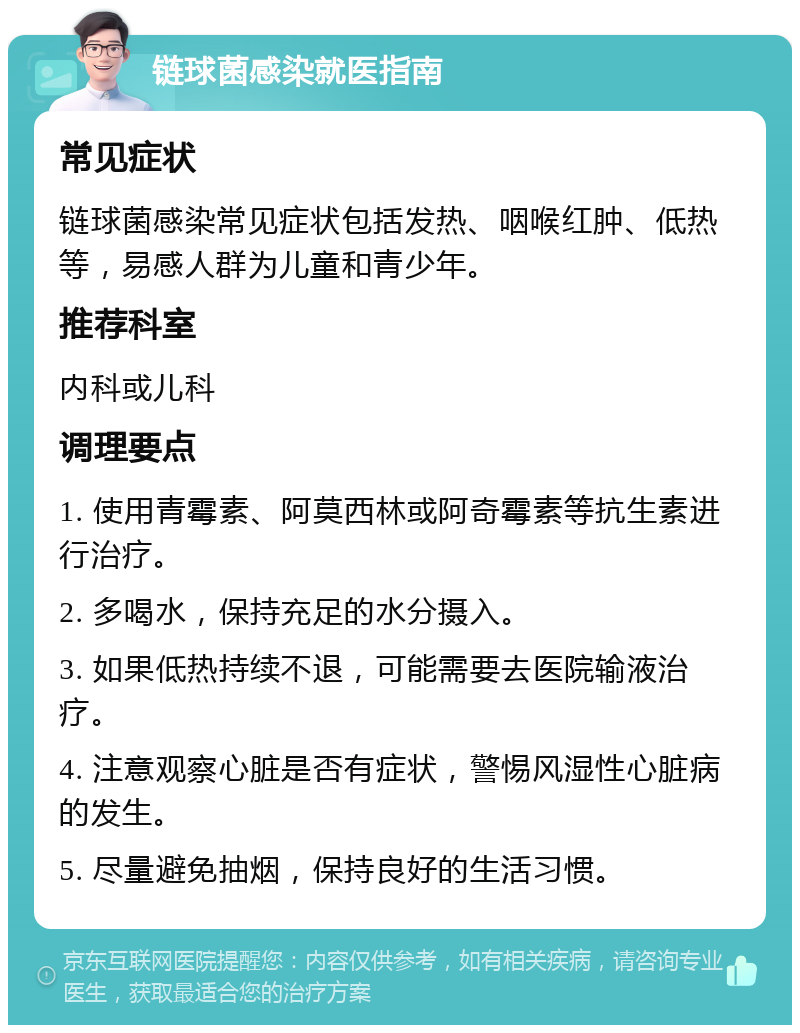 链球菌感染就医指南 常见症状 链球菌感染常见症状包括发热、咽喉红肿、低热等，易感人群为儿童和青少年。 推荐科室 内科或儿科 调理要点 1. 使用青霉素、阿莫西林或阿奇霉素等抗生素进行治疗。 2. 多喝水，保持充足的水分摄入。 3. 如果低热持续不退，可能需要去医院输液治疗。 4. 注意观察心脏是否有症状，警惕风湿性心脏病的发生。 5. 尽量避免抽烟，保持良好的生活习惯。