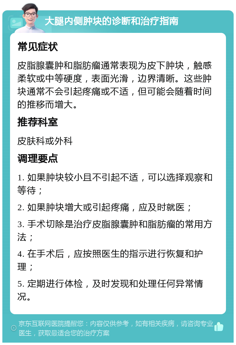 大腿内侧肿块的诊断和治疗指南 常见症状 皮脂腺囊肿和脂肪瘤通常表现为皮下肿块，触感柔软或中等硬度，表面光滑，边界清晰。这些肿块通常不会引起疼痛或不适，但可能会随着时间的推移而增大。 推荐科室 皮肤科或外科 调理要点 1. 如果肿块较小且不引起不适，可以选择观察和等待； 2. 如果肿块增大或引起疼痛，应及时就医； 3. 手术切除是治疗皮脂腺囊肿和脂肪瘤的常用方法； 4. 在手术后，应按照医生的指示进行恢复和护理； 5. 定期进行体检，及时发现和处理任何异常情况。