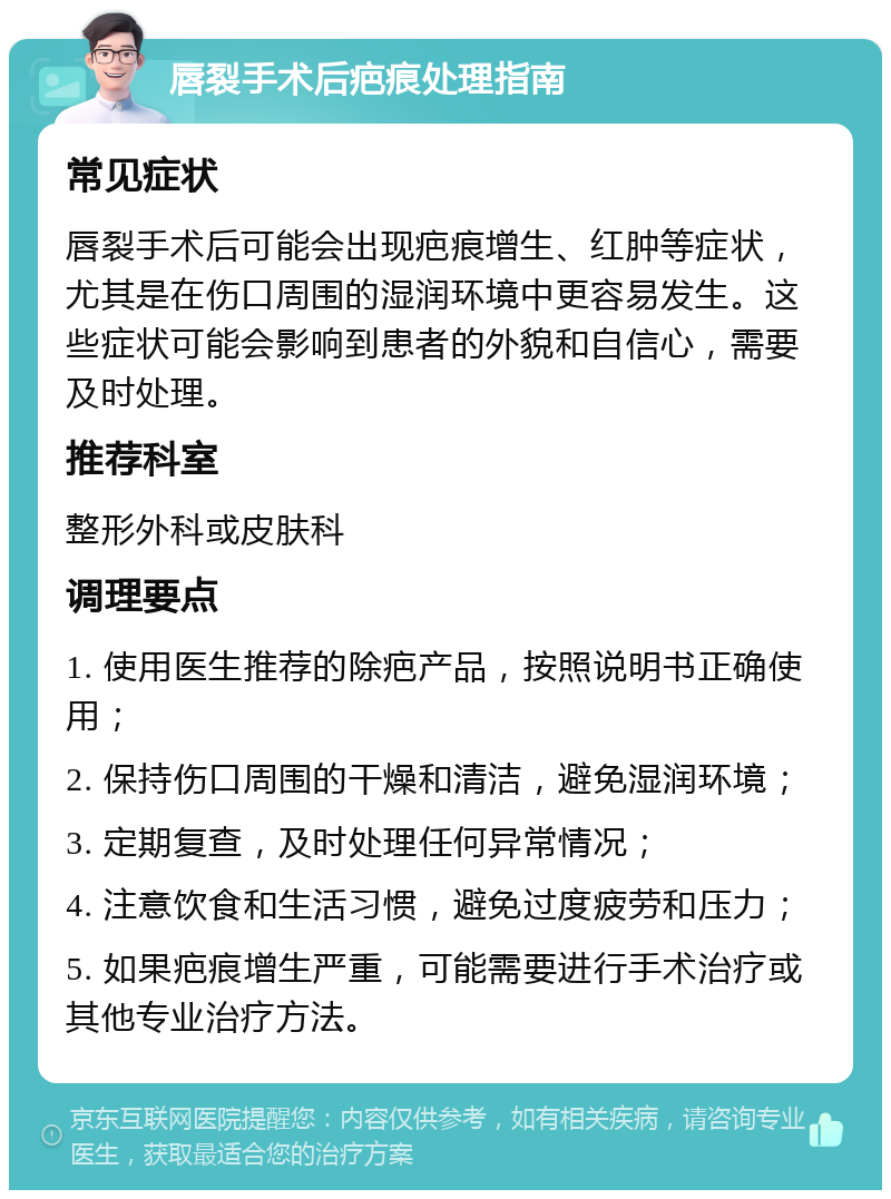 唇裂手术后疤痕处理指南 常见症状 唇裂手术后可能会出现疤痕增生、红肿等症状，尤其是在伤口周围的湿润环境中更容易发生。这些症状可能会影响到患者的外貌和自信心，需要及时处理。 推荐科室 整形外科或皮肤科 调理要点 1. 使用医生推荐的除疤产品，按照说明书正确使用； 2. 保持伤口周围的干燥和清洁，避免湿润环境； 3. 定期复查，及时处理任何异常情况； 4. 注意饮食和生活习惯，避免过度疲劳和压力； 5. 如果疤痕增生严重，可能需要进行手术治疗或其他专业治疗方法。