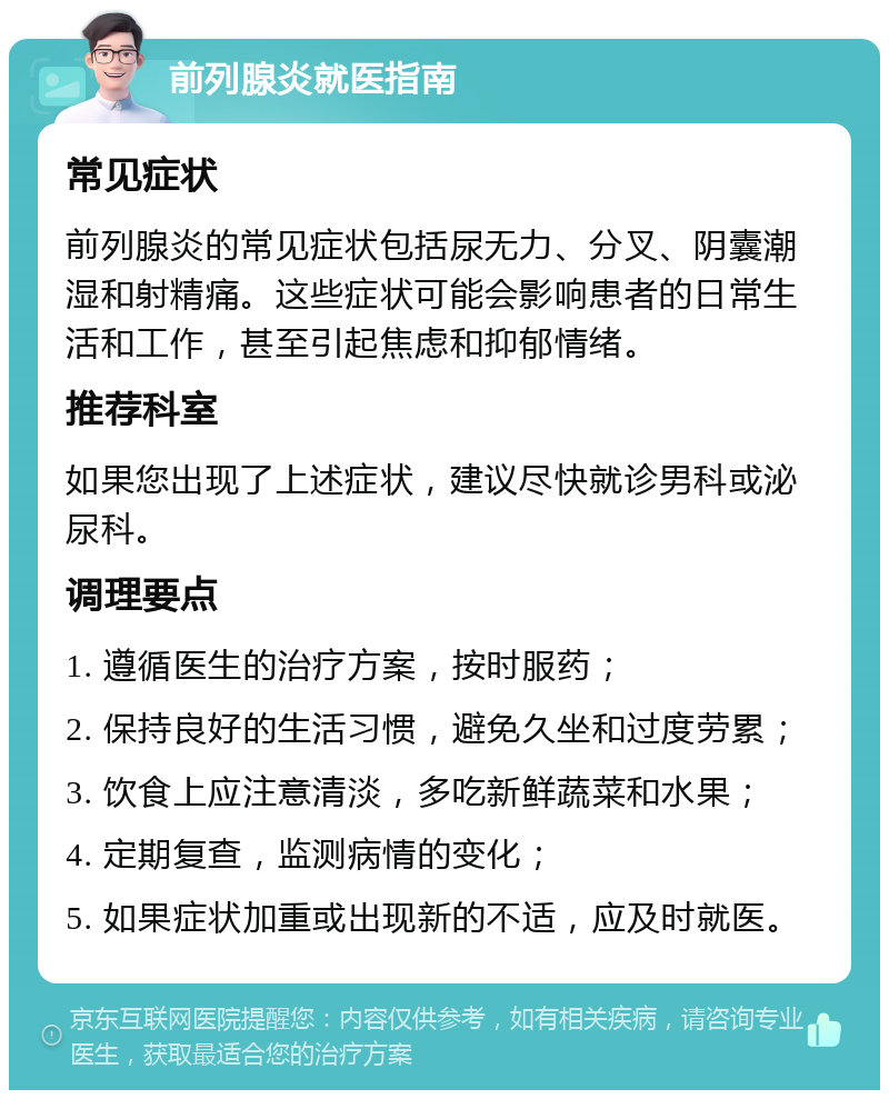 前列腺炎就医指南 常见症状 前列腺炎的常见症状包括尿无力、分叉、阴囊潮湿和射精痛。这些症状可能会影响患者的日常生活和工作，甚至引起焦虑和抑郁情绪。 推荐科室 如果您出现了上述症状，建议尽快就诊男科或泌尿科。 调理要点 1. 遵循医生的治疗方案，按时服药； 2. 保持良好的生活习惯，避免久坐和过度劳累； 3. 饮食上应注意清淡，多吃新鲜蔬菜和水果； 4. 定期复查，监测病情的变化； 5. 如果症状加重或出现新的不适，应及时就医。