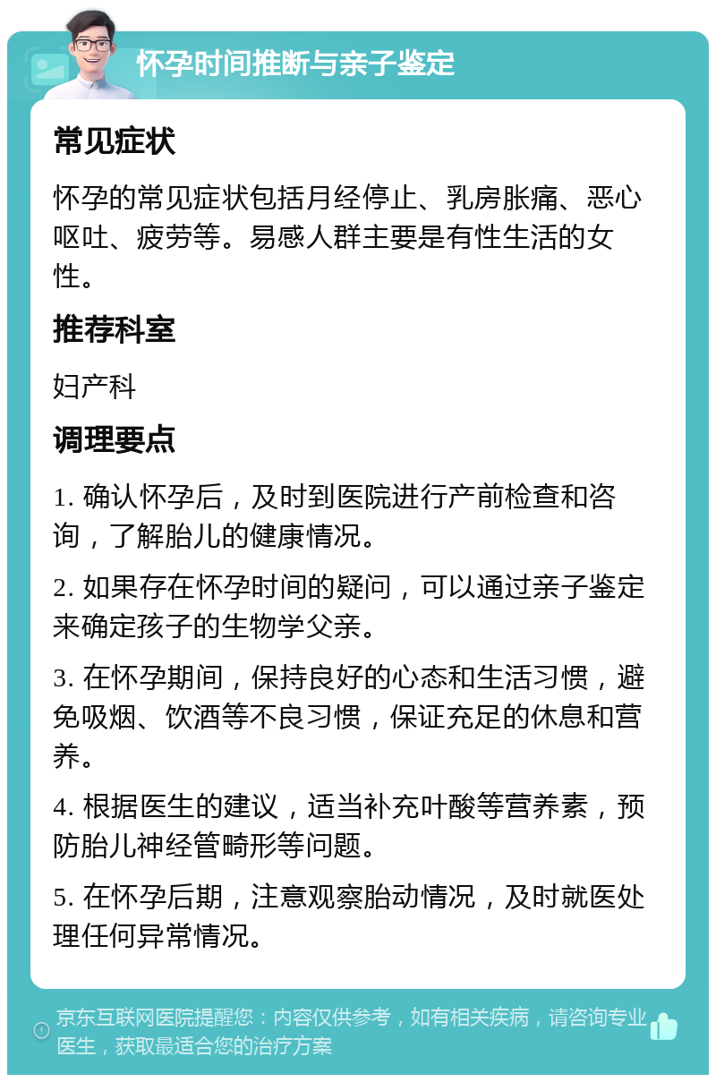 怀孕时间推断与亲子鉴定 常见症状 怀孕的常见症状包括月经停止、乳房胀痛、恶心呕吐、疲劳等。易感人群主要是有性生活的女性。 推荐科室 妇产科 调理要点 1. 确认怀孕后，及时到医院进行产前检查和咨询，了解胎儿的健康情况。 2. 如果存在怀孕时间的疑问，可以通过亲子鉴定来确定孩子的生物学父亲。 3. 在怀孕期间，保持良好的心态和生活习惯，避免吸烟、饮酒等不良习惯，保证充足的休息和营养。 4. 根据医生的建议，适当补充叶酸等营养素，预防胎儿神经管畸形等问题。 5. 在怀孕后期，注意观察胎动情况，及时就医处理任何异常情况。