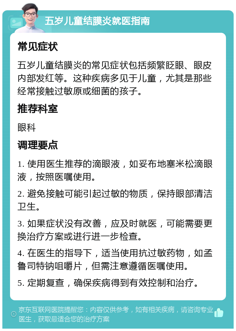 五岁儿童结膜炎就医指南 常见症状 五岁儿童结膜炎的常见症状包括频繁眨眼、眼皮内部发红等。这种疾病多见于儿童，尤其是那些经常接触过敏原或细菌的孩子。 推荐科室 眼科 调理要点 1. 使用医生推荐的滴眼液，如妥布地塞米松滴眼液，按照医嘱使用。 2. 避免接触可能引起过敏的物质，保持眼部清洁卫生。 3. 如果症状没有改善，应及时就医，可能需要更换治疗方案或进行进一步检查。 4. 在医生的指导下，适当使用抗过敏药物，如孟鲁司特钠咀嚼片，但需注意遵循医嘱使用。 5. 定期复查，确保疾病得到有效控制和治疗。