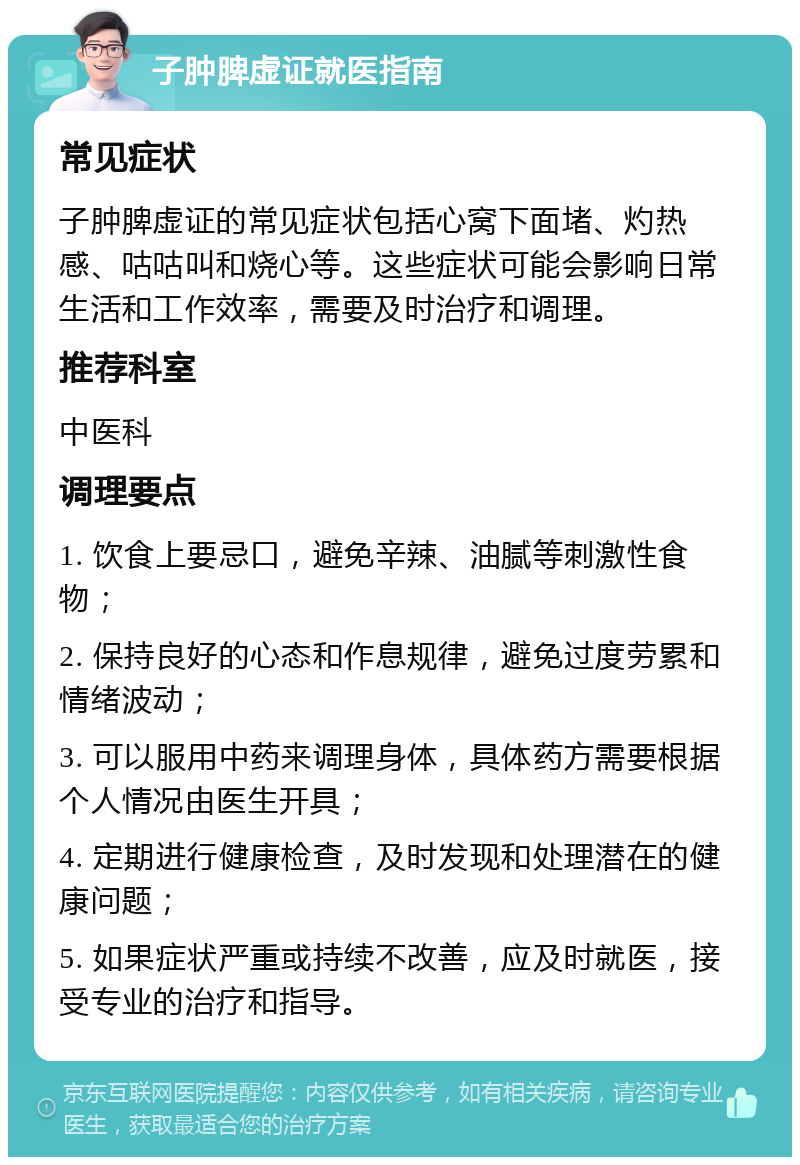 子肿脾虚证就医指南 常见症状 子肿脾虚证的常见症状包括心窝下面堵、灼热感、咕咕叫和烧心等。这些症状可能会影响日常生活和工作效率，需要及时治疗和调理。 推荐科室 中医科 调理要点 1. 饮食上要忌口，避免辛辣、油腻等刺激性食物； 2. 保持良好的心态和作息规律，避免过度劳累和情绪波动； 3. 可以服用中药来调理身体，具体药方需要根据个人情况由医生开具； 4. 定期进行健康检查，及时发现和处理潜在的健康问题； 5. 如果症状严重或持续不改善，应及时就医，接受专业的治疗和指导。