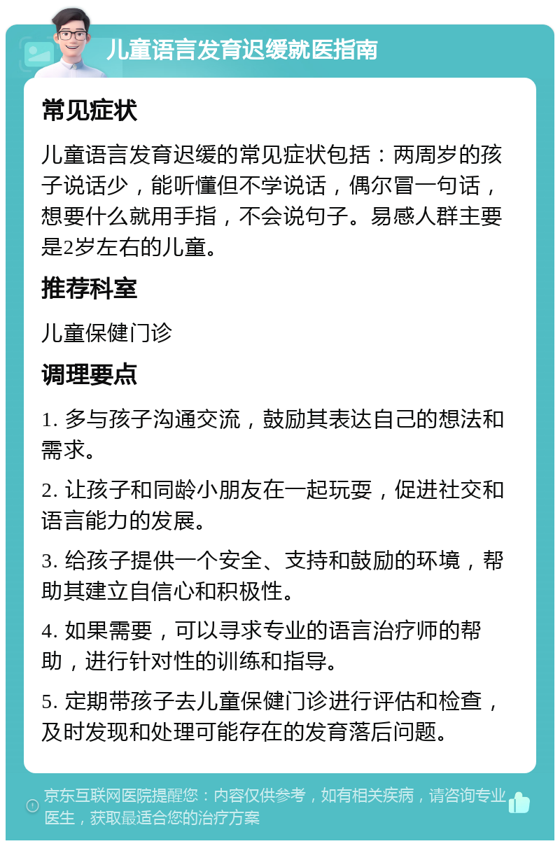 儿童语言发育迟缓就医指南 常见症状 儿童语言发育迟缓的常见症状包括：两周岁的孩子说话少，能听懂但不学说话，偶尔冒一句话，想要什么就用手指，不会说句子。易感人群主要是2岁左右的儿童。 推荐科室 儿童保健门诊 调理要点 1. 多与孩子沟通交流，鼓励其表达自己的想法和需求。 2. 让孩子和同龄小朋友在一起玩耍，促进社交和语言能力的发展。 3. 给孩子提供一个安全、支持和鼓励的环境，帮助其建立自信心和积极性。 4. 如果需要，可以寻求专业的语言治疗师的帮助，进行针对性的训练和指导。 5. 定期带孩子去儿童保健门诊进行评估和检查，及时发现和处理可能存在的发育落后问题。