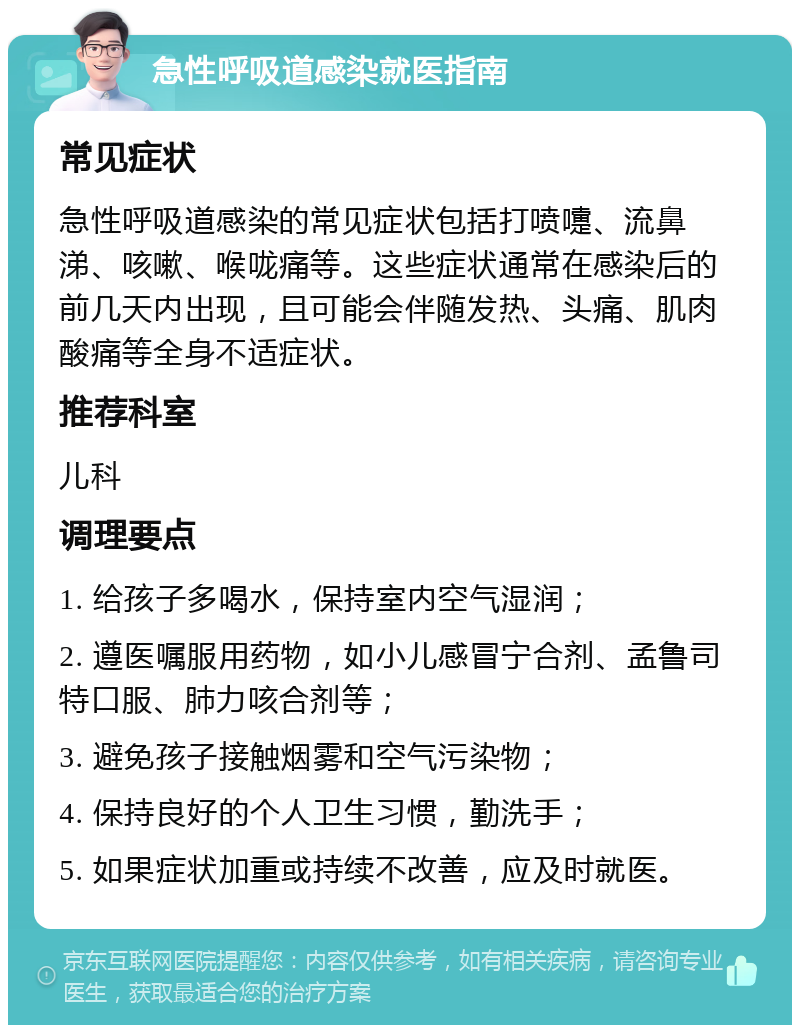 急性呼吸道感染就医指南 常见症状 急性呼吸道感染的常见症状包括打喷嚏、流鼻涕、咳嗽、喉咙痛等。这些症状通常在感染后的前几天内出现，且可能会伴随发热、头痛、肌肉酸痛等全身不适症状。 推荐科室 儿科 调理要点 1. 给孩子多喝水，保持室内空气湿润； 2. 遵医嘱服用药物，如小儿感冒宁合剂、孟鲁司特口服、肺力咳合剂等； 3. 避免孩子接触烟雾和空气污染物； 4. 保持良好的个人卫生习惯，勤洗手； 5. 如果症状加重或持续不改善，应及时就医。