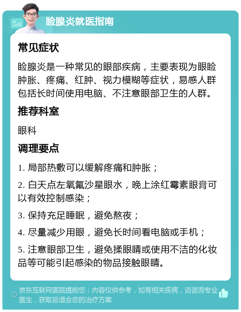 睑腺炎就医指南 常见症状 睑腺炎是一种常见的眼部疾病，主要表现为眼睑肿胀、疼痛、红肿、视力模糊等症状，易感人群包括长时间使用电脑、不注意眼部卫生的人群。 推荐科室 眼科 调理要点 1. 局部热敷可以缓解疼痛和肿胀； 2. 白天点左氧氟沙星眼水，晚上涂红霉素眼膏可以有效控制感染； 3. 保持充足睡眠，避免熬夜； 4. 尽量减少用眼，避免长时间看电脑或手机； 5. 注意眼部卫生，避免揉眼睛或使用不洁的化妆品等可能引起感染的物品接触眼睛。