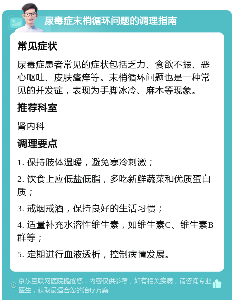 尿毒症末梢循环问题的调理指南 常见症状 尿毒症患者常见的症状包括乏力、食欲不振、恶心呕吐、皮肤瘙痒等。末梢循环问题也是一种常见的并发症，表现为手脚冰冷、麻木等现象。 推荐科室 肾内科 调理要点 1. 保持肢体温暖，避免寒冷刺激； 2. 饮食上应低盐低脂，多吃新鲜蔬菜和优质蛋白质； 3. 戒烟戒酒，保持良好的生活习惯； 4. 适量补充水溶性维生素，如维生素C、维生素B群等； 5. 定期进行血液透析，控制病情发展。