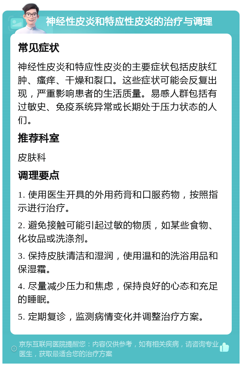 神经性皮炎和特应性皮炎的治疗与调理 常见症状 神经性皮炎和特应性皮炎的主要症状包括皮肤红肿、瘙痒、干燥和裂口。这些症状可能会反复出现，严重影响患者的生活质量。易感人群包括有过敏史、免疫系统异常或长期处于压力状态的人们。 推荐科室 皮肤科 调理要点 1. 使用医生开具的外用药膏和口服药物，按照指示进行治疗。 2. 避免接触可能引起过敏的物质，如某些食物、化妆品或洗涤剂。 3. 保持皮肤清洁和湿润，使用温和的洗浴用品和保湿霜。 4. 尽量减少压力和焦虑，保持良好的心态和充足的睡眠。 5. 定期复诊，监测病情变化并调整治疗方案。