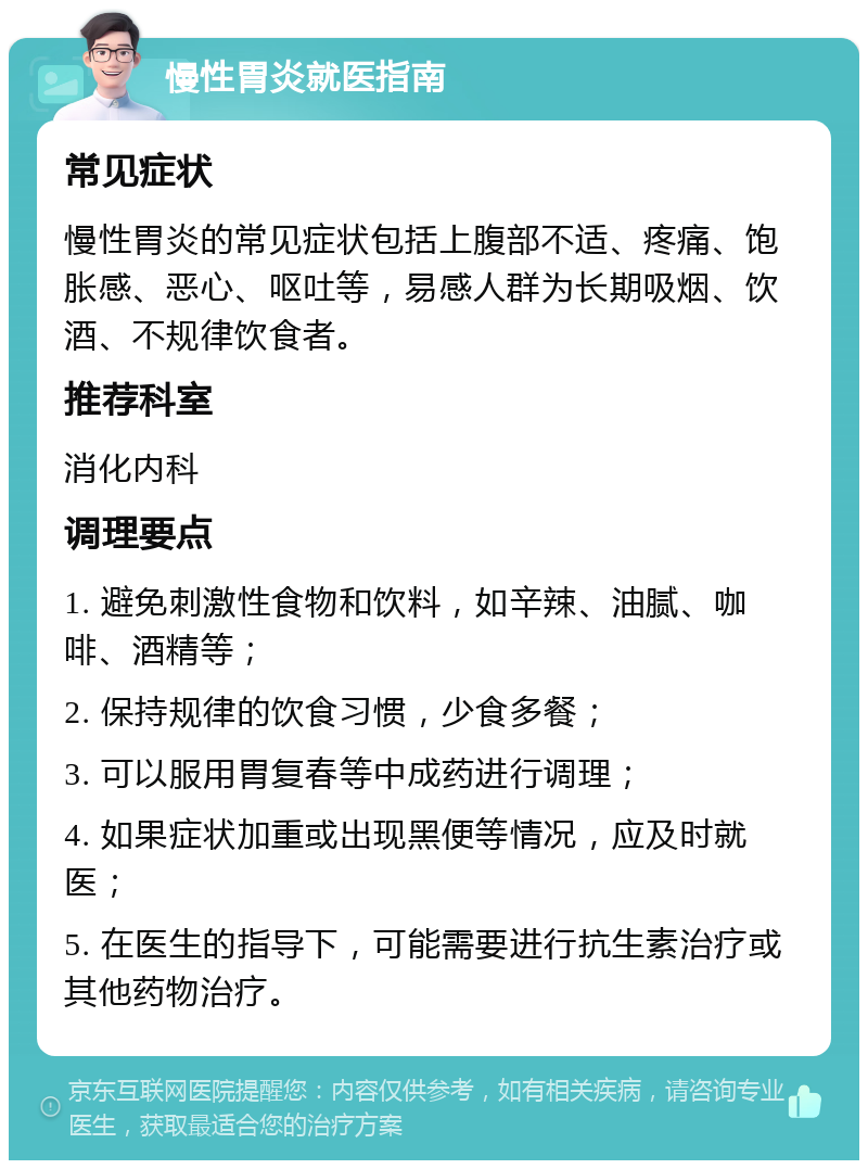 慢性胃炎就医指南 常见症状 慢性胃炎的常见症状包括上腹部不适、疼痛、饱胀感、恶心、呕吐等，易感人群为长期吸烟、饮酒、不规律饮食者。 推荐科室 消化内科 调理要点 1. 避免刺激性食物和饮料，如辛辣、油腻、咖啡、酒精等； 2. 保持规律的饮食习惯，少食多餐； 3. 可以服用胃复春等中成药进行调理； 4. 如果症状加重或出现黑便等情况，应及时就医； 5. 在医生的指导下，可能需要进行抗生素治疗或其他药物治疗。