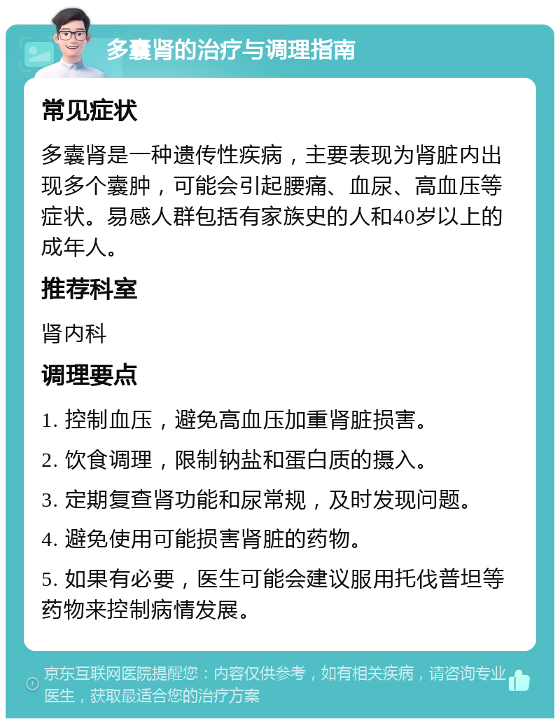 多囊肾的治疗与调理指南 常见症状 多囊肾是一种遗传性疾病，主要表现为肾脏内出现多个囊肿，可能会引起腰痛、血尿、高血压等症状。易感人群包括有家族史的人和40岁以上的成年人。 推荐科室 肾内科 调理要点 1. 控制血压，避免高血压加重肾脏损害。 2. 饮食调理，限制钠盐和蛋白质的摄入。 3. 定期复查肾功能和尿常规，及时发现问题。 4. 避免使用可能损害肾脏的药物。 5. 如果有必要，医生可能会建议服用托伐普坦等药物来控制病情发展。