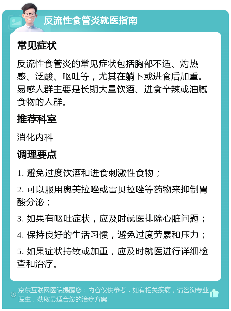 反流性食管炎就医指南 常见症状 反流性食管炎的常见症状包括胸部不适、灼热感、泛酸、呕吐等，尤其在躺下或进食后加重。易感人群主要是长期大量饮酒、进食辛辣或油腻食物的人群。 推荐科室 消化内科 调理要点 1. 避免过度饮酒和进食刺激性食物； 2. 可以服用奥美拉唑或雷贝拉唑等药物来抑制胃酸分泌； 3. 如果有呕吐症状，应及时就医排除心脏问题； 4. 保持良好的生活习惯，避免过度劳累和压力； 5. 如果症状持续或加重，应及时就医进行详细检查和治疗。