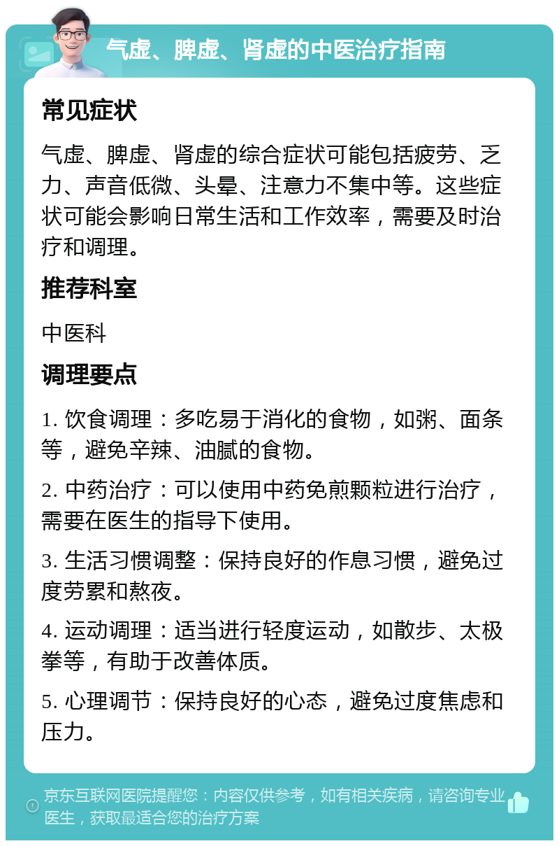 气虚、脾虚、肾虚的中医治疗指南 常见症状 气虚、脾虚、肾虚的综合症状可能包括疲劳、乏力、声音低微、头晕、注意力不集中等。这些症状可能会影响日常生活和工作效率，需要及时治疗和调理。 推荐科室 中医科 调理要点 1. 饮食调理：多吃易于消化的食物，如粥、面条等，避免辛辣、油腻的食物。 2. 中药治疗：可以使用中药免煎颗粒进行治疗，需要在医生的指导下使用。 3. 生活习惯调整：保持良好的作息习惯，避免过度劳累和熬夜。 4. 运动调理：适当进行轻度运动，如散步、太极拳等，有助于改善体质。 5. 心理调节：保持良好的心态，避免过度焦虑和压力。