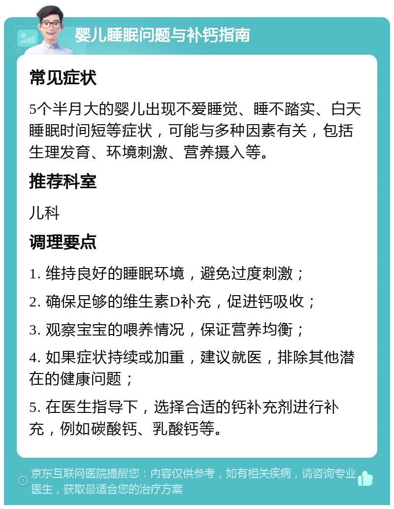 婴儿睡眠问题与补钙指南 常见症状 5个半月大的婴儿出现不爱睡觉、睡不踏实、白天睡眠时间短等症状，可能与多种因素有关，包括生理发育、环境刺激、营养摄入等。 推荐科室 儿科 调理要点 1. 维持良好的睡眠环境，避免过度刺激； 2. 确保足够的维生素D补充，促进钙吸收； 3. 观察宝宝的喂养情况，保证营养均衡； 4. 如果症状持续或加重，建议就医，排除其他潜在的健康问题； 5. 在医生指导下，选择合适的钙补充剂进行补充，例如碳酸钙、乳酸钙等。