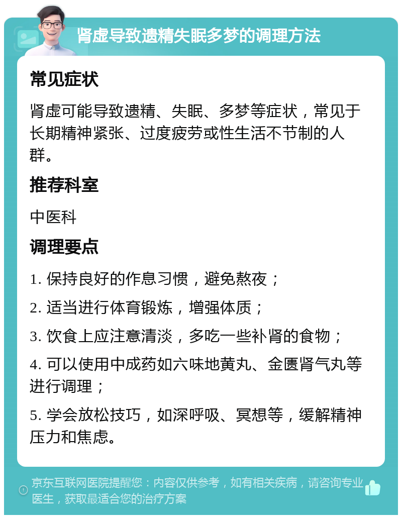 肾虚导致遗精失眠多梦的调理方法 常见症状 肾虚可能导致遗精、失眠、多梦等症状，常见于长期精神紧张、过度疲劳或性生活不节制的人群。 推荐科室 中医科 调理要点 1. 保持良好的作息习惯，避免熬夜； 2. 适当进行体育锻炼，增强体质； 3. 饮食上应注意清淡，多吃一些补肾的食物； 4. 可以使用中成药如六味地黄丸、金匮肾气丸等进行调理； 5. 学会放松技巧，如深呼吸、冥想等，缓解精神压力和焦虑。