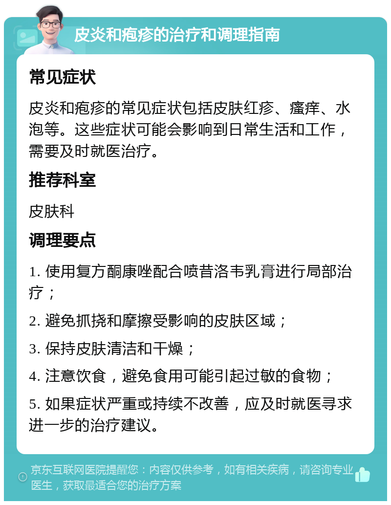 皮炎和疱疹的治疗和调理指南 常见症状 皮炎和疱疹的常见症状包括皮肤红疹、瘙痒、水泡等。这些症状可能会影响到日常生活和工作，需要及时就医治疗。 推荐科室 皮肤科 调理要点 1. 使用复方酮康唑配合喷昔洛韦乳膏进行局部治疗； 2. 避免抓挠和摩擦受影响的皮肤区域； 3. 保持皮肤清洁和干燥； 4. 注意饮食，避免食用可能引起过敏的食物； 5. 如果症状严重或持续不改善，应及时就医寻求进一步的治疗建议。