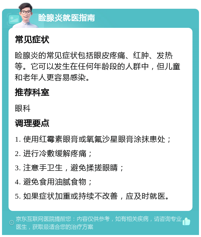 睑腺炎就医指南 常见症状 睑腺炎的常见症状包括眼皮疼痛、红肿、发热等。它可以发生在任何年龄段的人群中，但儿童和老年人更容易感染。 推荐科室 眼科 调理要点 1. 使用红霉素眼膏或氧氟沙星眼膏涂抹患处； 2. 进行冷敷缓解疼痛； 3. 注意手卫生，避免揉搓眼睛； 4. 避免食用油腻食物； 5. 如果症状加重或持续不改善，应及时就医。