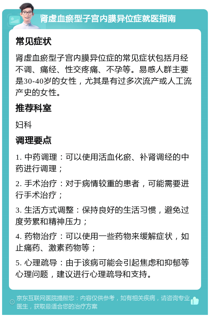 肾虚血瘀型子宫内膜异位症就医指南 常见症状 肾虚血瘀型子宫内膜异位症的常见症状包括月经不调、痛经、性交疼痛、不孕等。易感人群主要是30-40岁的女性，尤其是有过多次流产或人工流产史的女性。 推荐科室 妇科 调理要点 1. 中药调理：可以使用活血化瘀、补肾调经的中药进行调理； 2. 手术治疗：对于病情较重的患者，可能需要进行手术治疗； 3. 生活方式调整：保持良好的生活习惯，避免过度劳累和精神压力； 4. 药物治疗：可以使用一些药物来缓解症状，如止痛药、激素药物等； 5. 心理疏导：由于该病可能会引起焦虑和抑郁等心理问题，建议进行心理疏导和支持。