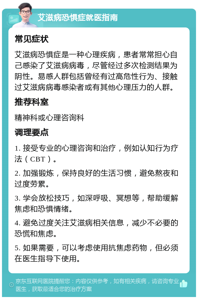 艾滋病恐惧症就医指南 常见症状 艾滋病恐惧症是一种心理疾病，患者常常担心自己感染了艾滋病病毒，尽管经过多次检测结果为阴性。易感人群包括曾经有过高危性行为、接触过艾滋病病毒感染者或有其他心理压力的人群。 推荐科室 精神科或心理咨询科 调理要点 1. 接受专业的心理咨询和治疗，例如认知行为疗法（CBT）。 2. 加强锻炼，保持良好的生活习惯，避免熬夜和过度劳累。 3. 学会放松技巧，如深呼吸、冥想等，帮助缓解焦虑和恐惧情绪。 4. 避免过度关注艾滋病相关信息，减少不必要的恐慌和焦虑。 5. 如果需要，可以考虑使用抗焦虑药物，但必须在医生指导下使用。