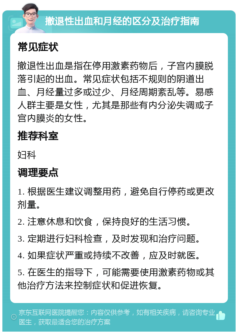 撤退性出血和月经的区分及治疗指南 常见症状 撤退性出血是指在停用激素药物后，子宫内膜脱落引起的出血。常见症状包括不规则的阴道出血、月经量过多或过少、月经周期紊乱等。易感人群主要是女性，尤其是那些有内分泌失调或子宫内膜炎的女性。 推荐科室 妇科 调理要点 1. 根据医生建议调整用药，避免自行停药或更改剂量。 2. 注意休息和饮食，保持良好的生活习惯。 3. 定期进行妇科检查，及时发现和治疗问题。 4. 如果症状严重或持续不改善，应及时就医。 5. 在医生的指导下，可能需要使用激素药物或其他治疗方法来控制症状和促进恢复。