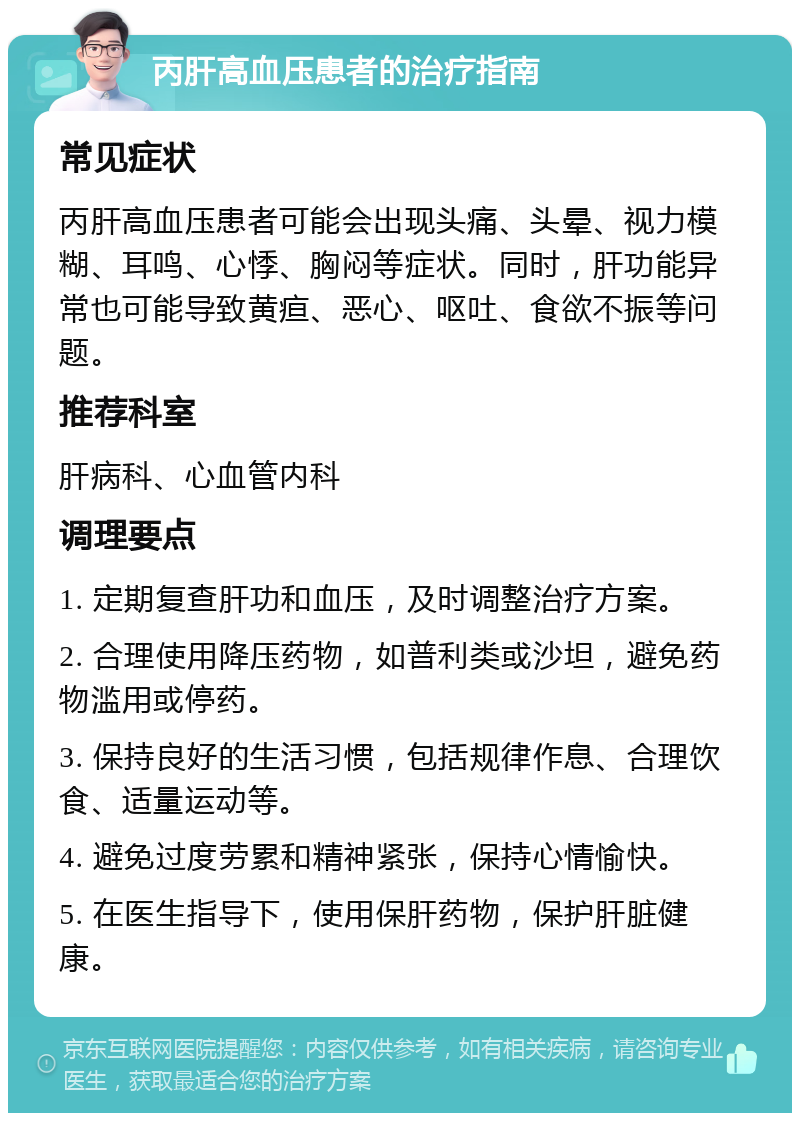 丙肝高血压患者的治疗指南 常见症状 丙肝高血压患者可能会出现头痛、头晕、视力模糊、耳鸣、心悸、胸闷等症状。同时，肝功能异常也可能导致黄疸、恶心、呕吐、食欲不振等问题。 推荐科室 肝病科、心血管内科 调理要点 1. 定期复查肝功和血压，及时调整治疗方案。 2. 合理使用降压药物，如普利类或沙坦，避免药物滥用或停药。 3. 保持良好的生活习惯，包括规律作息、合理饮食、适量运动等。 4. 避免过度劳累和精神紧张，保持心情愉快。 5. 在医生指导下，使用保肝药物，保护肝脏健康。