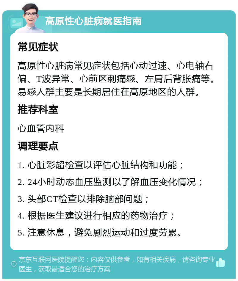 高原性心脏病就医指南 常见症状 高原性心脏病常见症状包括心动过速、心电轴右偏、T波异常、心前区刺痛感、左肩后背胀痛等。易感人群主要是长期居住在高原地区的人群。 推荐科室 心血管内科 调理要点 1. 心脏彩超检查以评估心脏结构和功能； 2. 24小时动态血压监测以了解血压变化情况； 3. 头部CT检查以排除脑部问题； 4. 根据医生建议进行相应的药物治疗； 5. 注意休息，避免剧烈运动和过度劳累。