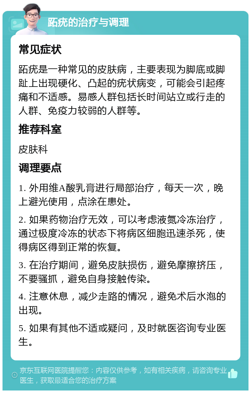 跖疣的治疗与调理 常见症状 跖疣是一种常见的皮肤病，主要表现为脚底或脚趾上出现硬化、凸起的疣状病变，可能会引起疼痛和不适感。易感人群包括长时间站立或行走的人群、免疫力较弱的人群等。 推荐科室 皮肤科 调理要点 1. 外用维A酸乳膏进行局部治疗，每天一次，晚上避光使用，点涂在患处。 2. 如果药物治疗无效，可以考虑液氮冷冻治疗，通过极度冷冻的状态下将病区细胞迅速杀死，使得病区得到正常的恢复。 3. 在治疗期间，避免皮肤损伤，避免摩擦挤压，不要骚抓，避免自身接触传染。 4. 注意休息，减少走路的情况，避免术后水泡的出现。 5. 如果有其他不适或疑问，及时就医咨询专业医生。