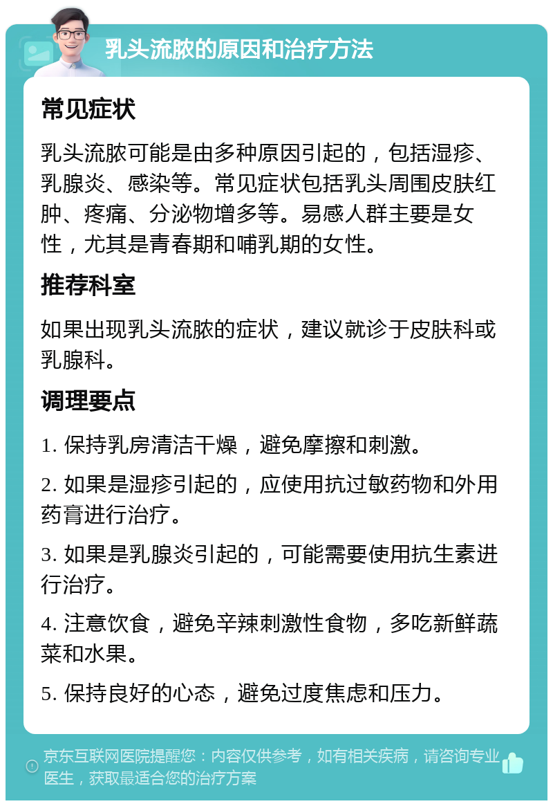 乳头流脓的原因和治疗方法 常见症状 乳头流脓可能是由多种原因引起的，包括湿疹、乳腺炎、感染等。常见症状包括乳头周围皮肤红肿、疼痛、分泌物增多等。易感人群主要是女性，尤其是青春期和哺乳期的女性。 推荐科室 如果出现乳头流脓的症状，建议就诊于皮肤科或乳腺科。 调理要点 1. 保持乳房清洁干燥，避免摩擦和刺激。 2. 如果是湿疹引起的，应使用抗过敏药物和外用药膏进行治疗。 3. 如果是乳腺炎引起的，可能需要使用抗生素进行治疗。 4. 注意饮食，避免辛辣刺激性食物，多吃新鲜蔬菜和水果。 5. 保持良好的心态，避免过度焦虑和压力。