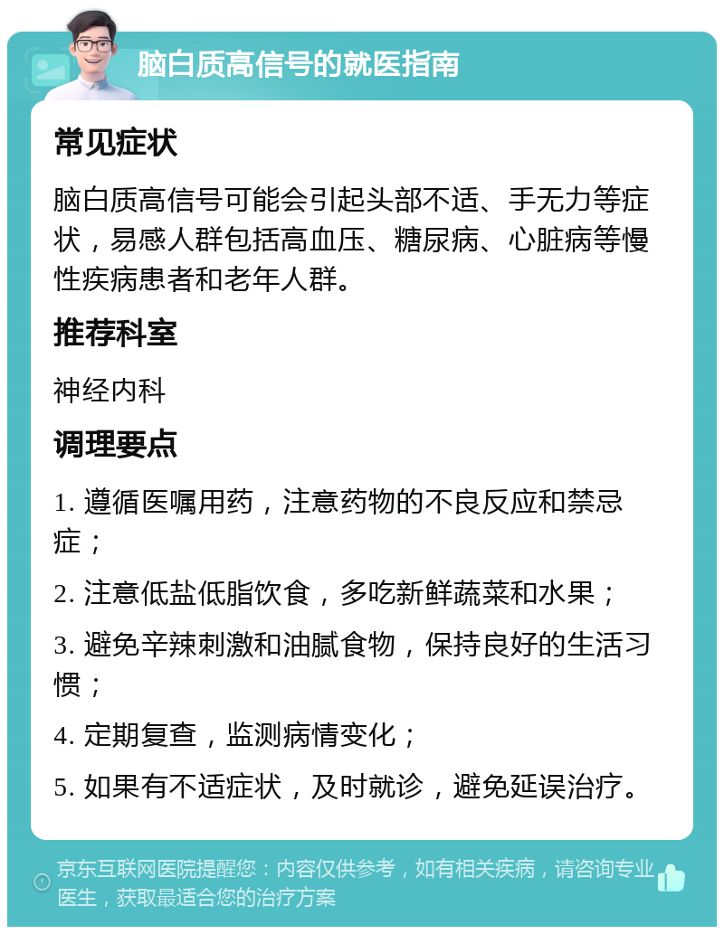 脑白质高信号的就医指南 常见症状 脑白质高信号可能会引起头部不适、手无力等症状，易感人群包括高血压、糖尿病、心脏病等慢性疾病患者和老年人群。 推荐科室 神经内科 调理要点 1. 遵循医嘱用药，注意药物的不良反应和禁忌症； 2. 注意低盐低脂饮食，多吃新鲜蔬菜和水果； 3. 避免辛辣刺激和油腻食物，保持良好的生活习惯； 4. 定期复查，监测病情变化； 5. 如果有不适症状，及时就诊，避免延误治疗。