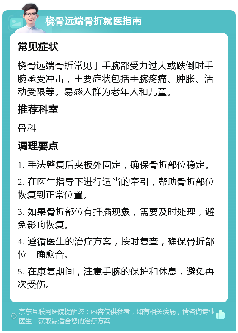 桡骨远端骨折就医指南 常见症状 桡骨远端骨折常见于手腕部受力过大或跌倒时手腕承受冲击，主要症状包括手腕疼痛、肿胀、活动受限等。易感人群为老年人和儿童。 推荐科室 骨科 调理要点 1. 手法整复后夹板外固定，确保骨折部位稳定。 2. 在医生指导下进行适当的牵引，帮助骨折部位恢复到正常位置。 3. 如果骨折部位有扦插现象，需要及时处理，避免影响恢复。 4. 遵循医生的治疗方案，按时复查，确保骨折部位正确愈合。 5. 在康复期间，注意手腕的保护和休息，避免再次受伤。