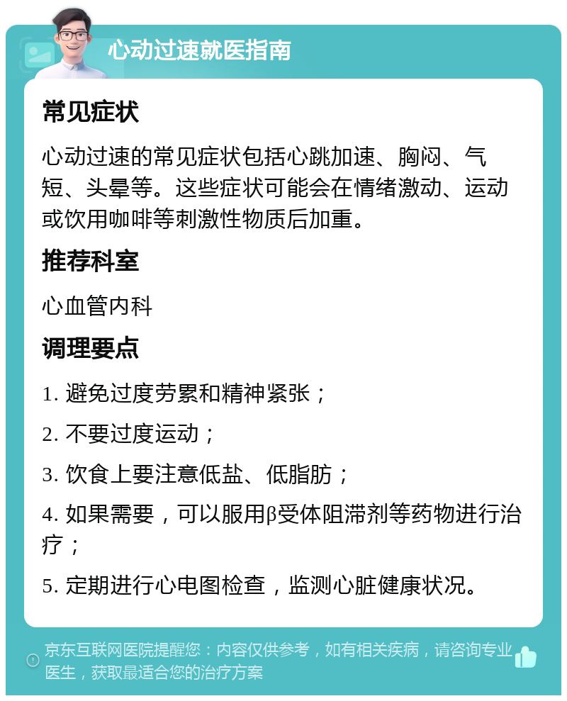 心动过速就医指南 常见症状 心动过速的常见症状包括心跳加速、胸闷、气短、头晕等。这些症状可能会在情绪激动、运动或饮用咖啡等刺激性物质后加重。 推荐科室 心血管内科 调理要点 1. 避免过度劳累和精神紧张； 2. 不要过度运动； 3. 饮食上要注意低盐、低脂肪； 4. 如果需要，可以服用β受体阻滞剂等药物进行治疗； 5. 定期进行心电图检查，监测心脏健康状况。