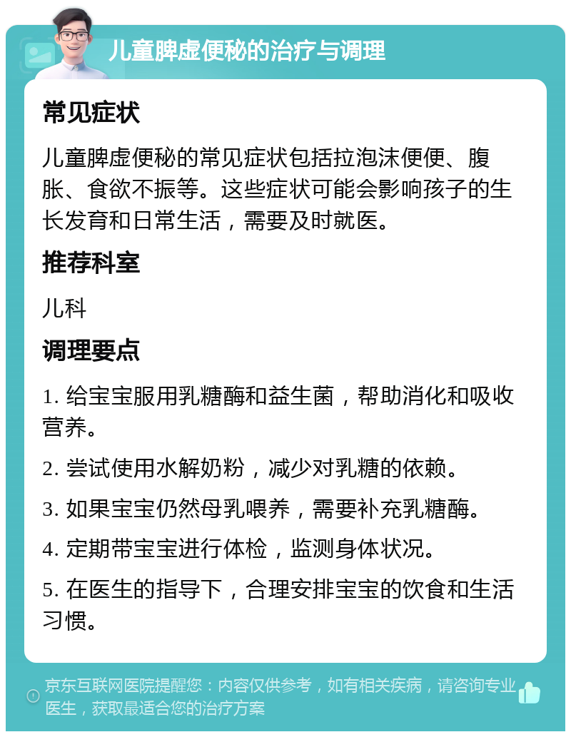 儿童脾虚便秘的治疗与调理 常见症状 儿童脾虚便秘的常见症状包括拉泡沫便便、腹胀、食欲不振等。这些症状可能会影响孩子的生长发育和日常生活，需要及时就医。 推荐科室 儿科 调理要点 1. 给宝宝服用乳糖酶和益生菌，帮助消化和吸收营养。 2. 尝试使用水解奶粉，减少对乳糖的依赖。 3. 如果宝宝仍然母乳喂养，需要补充乳糖酶。 4. 定期带宝宝进行体检，监测身体状况。 5. 在医生的指导下，合理安排宝宝的饮食和生活习惯。