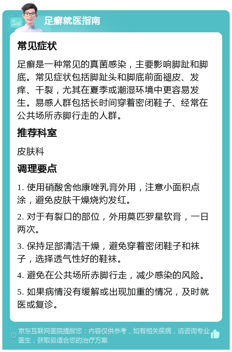 足癣就医指南 常见症状 足癣是一种常见的真菌感染，主要影响脚趾和脚底。常见症状包括脚趾头和脚底前面褪皮、发痒、干裂，尤其在夏季或潮湿环境中更容易发生。易感人群包括长时间穿着密闭鞋子、经常在公共场所赤脚行走的人群。 推荐科室 皮肤科 调理要点 1. 使用硝酸舍他康唑乳膏外用，注意小面积点涂，避免皮肤干燥烧灼发红。 2. 对于有裂口的部位，外用莫匹罗星软膏，一日两次。 3. 保持足部清洁干燥，避免穿着密闭鞋子和袜子，选择透气性好的鞋袜。 4. 避免在公共场所赤脚行走，减少感染的风险。 5. 如果病情没有缓解或出现加重的情况，及时就医或复诊。