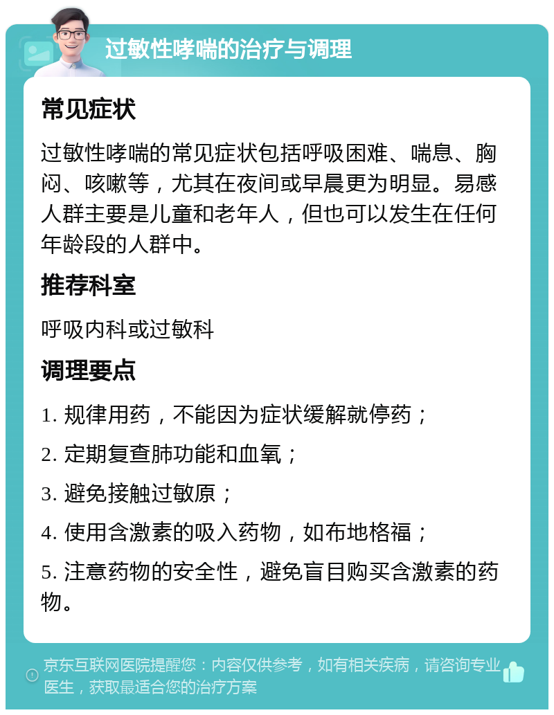 过敏性哮喘的治疗与调理 常见症状 过敏性哮喘的常见症状包括呼吸困难、喘息、胸闷、咳嗽等，尤其在夜间或早晨更为明显。易感人群主要是儿童和老年人，但也可以发生在任何年龄段的人群中。 推荐科室 呼吸内科或过敏科 调理要点 1. 规律用药，不能因为症状缓解就停药； 2. 定期复查肺功能和血氧； 3. 避免接触过敏原； 4. 使用含激素的吸入药物，如布地格福； 5. 注意药物的安全性，避免盲目购买含激素的药物。