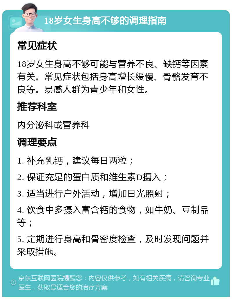 18岁女生身高不够的调理指南 常见症状 18岁女生身高不够可能与营养不良、缺钙等因素有关。常见症状包括身高增长缓慢、骨骼发育不良等。易感人群为青少年和女性。 推荐科室 内分泌科或营养科 调理要点 1. 补充乳钙，建议每日两粒； 2. 保证充足的蛋白质和维生素D摄入； 3. 适当进行户外活动，增加日光照射； 4. 饮食中多摄入富含钙的食物，如牛奶、豆制品等； 5. 定期进行身高和骨密度检查，及时发现问题并采取措施。