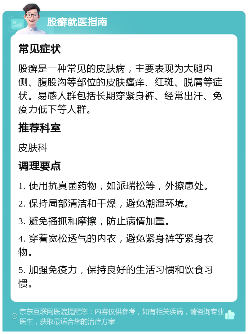 股癣就医指南 常见症状 股癣是一种常见的皮肤病，主要表现为大腿内侧、腹股沟等部位的皮肤瘙痒、红斑、脱屑等症状。易感人群包括长期穿紧身裤、经常出汗、免疫力低下等人群。 推荐科室 皮肤科 调理要点 1. 使用抗真菌药物，如派瑞松等，外擦患处。 2. 保持局部清洁和干燥，避免潮湿环境。 3. 避免搔抓和摩擦，防止病情加重。 4. 穿着宽松透气的内衣，避免紧身裤等紧身衣物。 5. 加强免疫力，保持良好的生活习惯和饮食习惯。