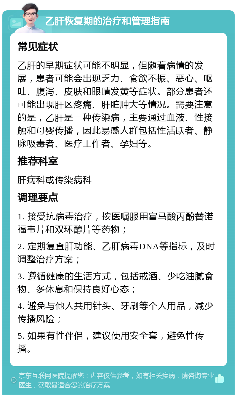 乙肝恢复期的治疗和管理指南 常见症状 乙肝的早期症状可能不明显，但随着病情的发展，患者可能会出现乏力、食欲不振、恶心、呕吐、腹泻、皮肤和眼睛发黄等症状。部分患者还可能出现肝区疼痛、肝脏肿大等情况。需要注意的是，乙肝是一种传染病，主要通过血液、性接触和母婴传播，因此易感人群包括性活跃者、静脉吸毒者、医疗工作者、孕妇等。 推荐科室 肝病科或传染病科 调理要点 1. 接受抗病毒治疗，按医嘱服用富马酸丙酚替诺福韦片和双环醇片等药物； 2. 定期复查肝功能、乙肝病毒DNA等指标，及时调整治疗方案； 3. 遵循健康的生活方式，包括戒酒、少吃油腻食物、多休息和保持良好心态； 4. 避免与他人共用针头、牙刷等个人用品，减少传播风险； 5. 如果有性伴侣，建议使用安全套，避免性传播。