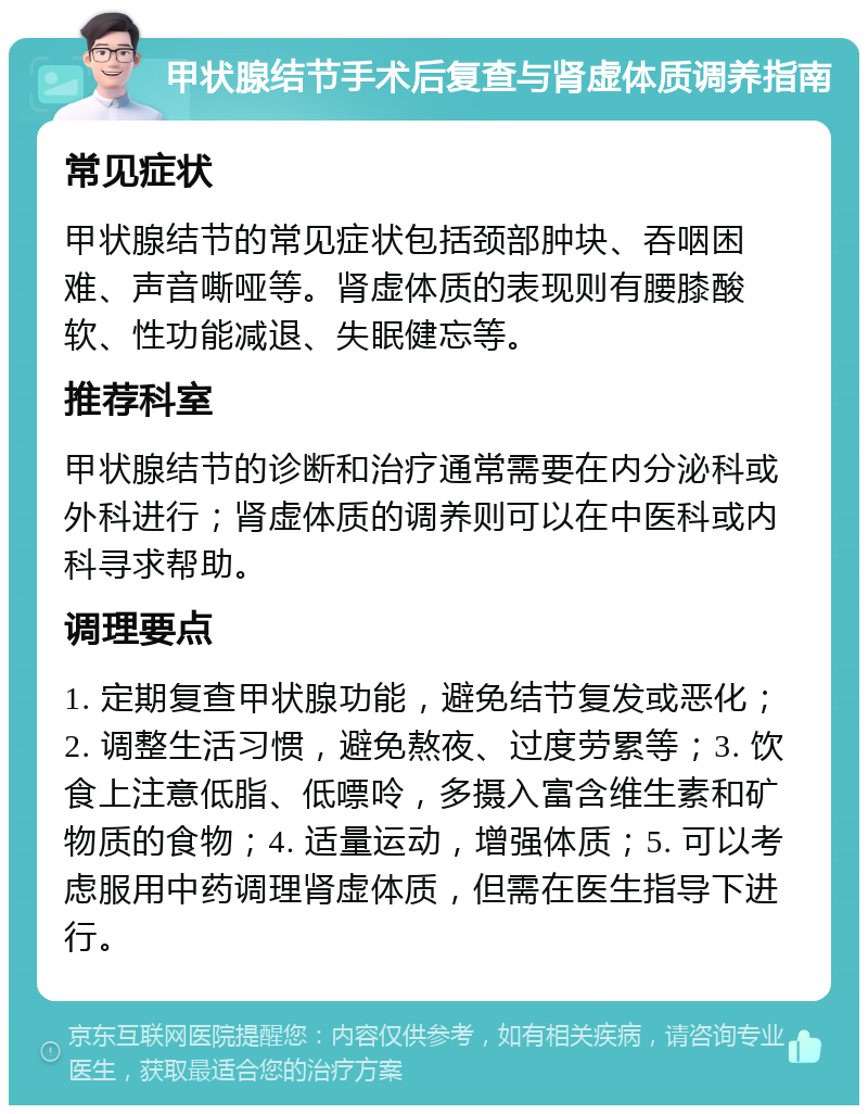 甲状腺结节手术后复查与肾虚体质调养指南 常见症状 甲状腺结节的常见症状包括颈部肿块、吞咽困难、声音嘶哑等。肾虚体质的表现则有腰膝酸软、性功能减退、失眠健忘等。 推荐科室 甲状腺结节的诊断和治疗通常需要在内分泌科或外科进行；肾虚体质的调养则可以在中医科或内科寻求帮助。 调理要点 1. 定期复查甲状腺功能，避免结节复发或恶化；2. 调整生活习惯，避免熬夜、过度劳累等；3. 饮食上注意低脂、低嘌呤，多摄入富含维生素和矿物质的食物；4. 适量运动，增强体质；5. 可以考虑服用中药调理肾虚体质，但需在医生指导下进行。