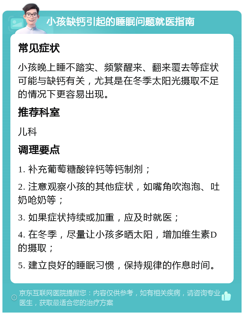 小孩缺钙引起的睡眠问题就医指南 常见症状 小孩晚上睡不踏实、频繁醒来、翻来覆去等症状可能与缺钙有关，尤其是在冬季太阳光摄取不足的情况下更容易出现。 推荐科室 儿科 调理要点 1. 补充葡萄糖酸锌钙等钙制剂； 2. 注意观察小孩的其他症状，如嘴角吹泡泡、吐奶呛奶等； 3. 如果症状持续或加重，应及时就医； 4. 在冬季，尽量让小孩多晒太阳，增加维生素D的摄取； 5. 建立良好的睡眠习惯，保持规律的作息时间。